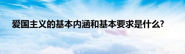 爱国主义的基本内涵和基本要求是什么?