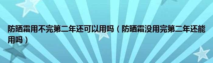 防晒霜用不完第二年还可以用吗（防晒霜没用完第二年还能用吗）