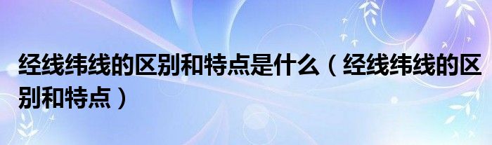 经线纬线的区别和特点是什么（经线纬线的区别和特点）