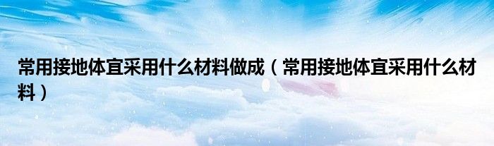 常用接地体宜采用什么材料做成（常用接地体宜采用什么材料）