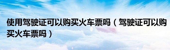 使用驾驶证可以购买火车票吗（驾驶证可以购买火车票吗）