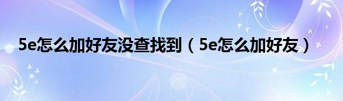 5e怎么加好友没查找到（5e怎么加好友）