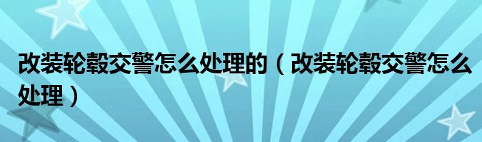 改装轮毂交警怎么处理的（改装轮毂交警怎么处理）