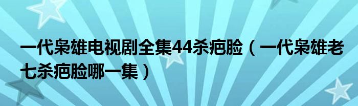 一代枭雄电视剧全集44杀疤脸（一代枭雄老七杀疤脸哪一集）