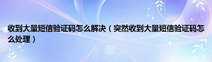 收到大量短信验证码怎么解决（突然收到大量短信验证码怎么处理）