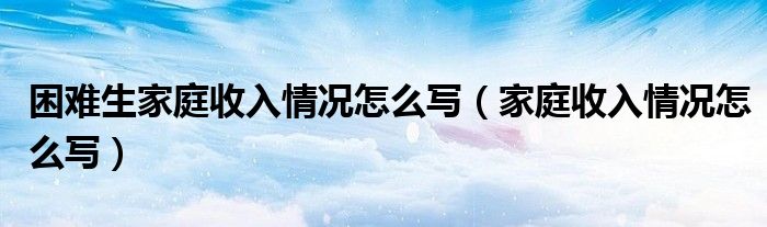 困难生家庭收入情况怎么写（家庭收入情况怎么写）