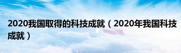 2020我国取得的科技成就（2020年我国科技成就）