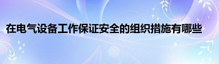 在电气设备工作保证安全的组织措施有哪些