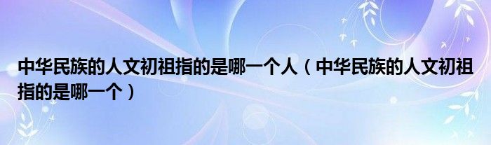 中华民族的人文初祖指的是哪一个人（中华民族的人文初祖指的是哪一个）