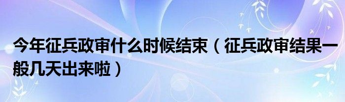 今年征兵政审什么时候结束（征兵政审结果一般几天出来啦）