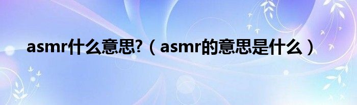 asmr什么意思?（asmr的意思是什么）