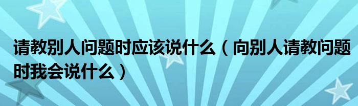 请教别人问题时应该说什么（向别人请教问题时我会说什么）