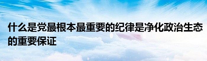 什么是党最根本最重要的纪律是净化政治生态的重要保证