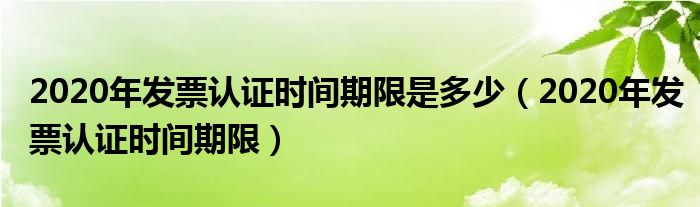 2020年发票认证时间期限是多少（2020年发票认证时间期限）