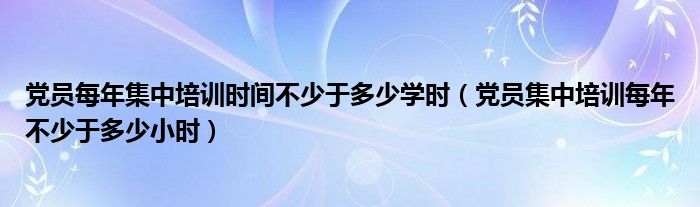 党员每年集中培训时间不少于多少学时（党员集中培训每年不少于多少小时）