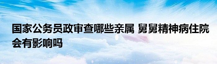 国家公务员政审查哪些亲属 舅舅精神病住院会有影响吗