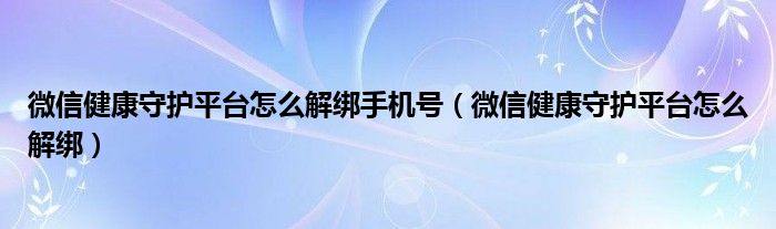 微信健康守护平台怎么解绑手机号（微信健康守护平台怎么解绑）