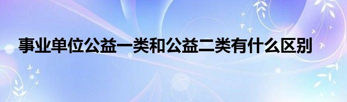 事业单位公益一类和公益二类有什么区别