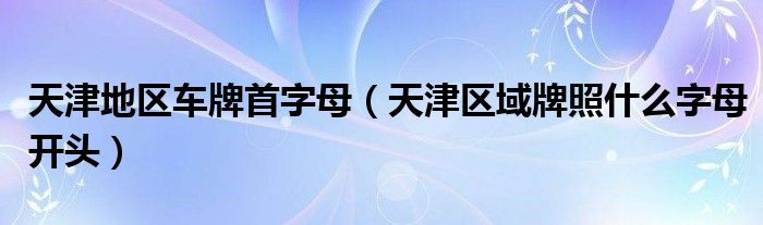 天津地区车牌首字母（天津区域牌照什么字母开头）