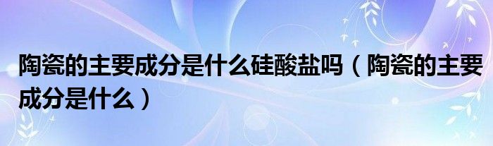 陶瓷的主要成分是什么硅酸盐吗（陶瓷的主要成分是什么）