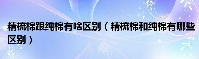 精梳棉跟纯棉有啥区别（精梳棉和纯棉有哪些区别）