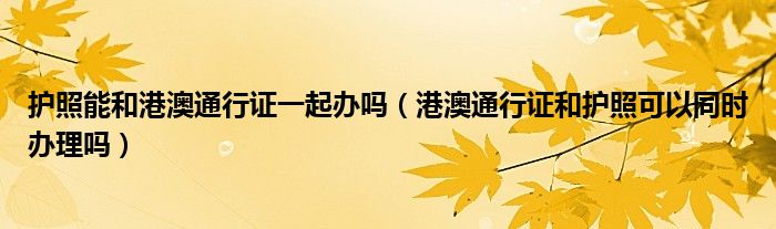 护照能和港澳通行证一起办吗（港澳通行证和护照可以同时办理吗）