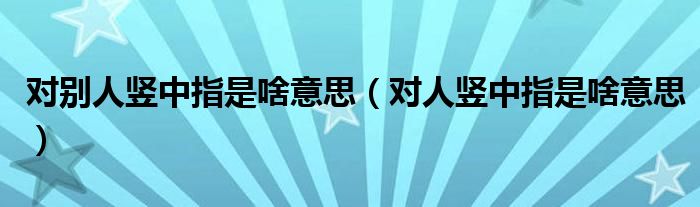 对别人竖中指是啥意思（对人竖中指是啥意思）