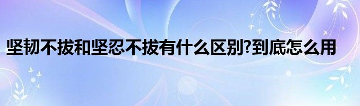 坚韧不拔和坚忍不拔有什么区别?到底怎么用