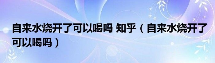 自来水烧开了可以喝吗 知乎（自来水烧开了可以喝吗）