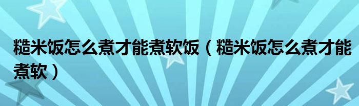 糙米饭怎么煮才能煮软饭（糙米饭怎么煮才能煮软）