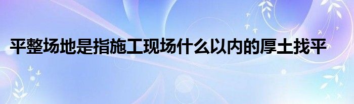 平整场地是指施工现场什么以内的厚土找平