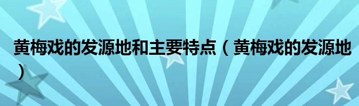 黄梅戏的发源地和主要特点（黄梅戏的发源地）