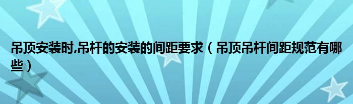 吊顶安装时,吊杆的安装的间距要求（吊顶吊杆间距规范有哪些）