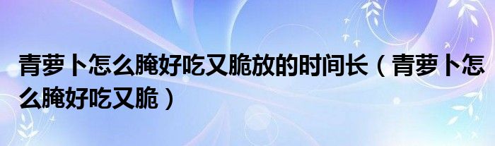 青萝卜怎么腌好吃又脆放的时间长（青萝卜怎么腌好吃又脆）