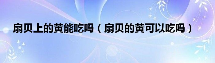 扇贝上的黄能吃吗（扇贝的黄可以吃吗）