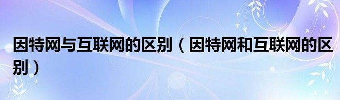 因特网与互联网的区别（因特网和互联网的区别）