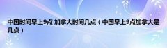 中国时间早上9点 加拿大时间几点（中国早上9点加拿大是几点）