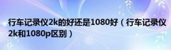 行车记录仪2k的好还是1080好（行车记录仪2k和1080p区别）