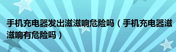 手机充电器发出滋滋响危险吗（手机充电器滋滋响有危险吗）