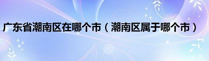 广东省潮南区在哪个市（潮南区属于哪个市）