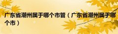 广东省潮州属于哪个市管（广东省潮州属于哪个市）