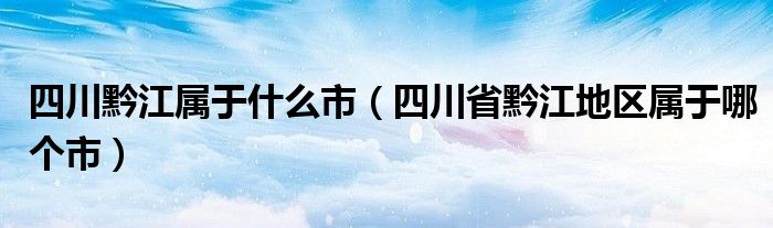 四川黔江属于什么市（四川省黔江地区属于哪个市）