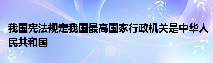 我国宪法规定我国最高国家行政机关是中华人民共和国