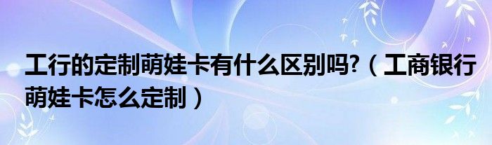 工行的定制萌娃卡有什么区别吗?（工商银行萌娃卡怎么定制）