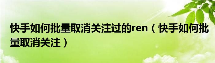 快手如何批量取消关注过的ren（快手如何批量取消关注）