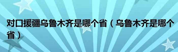 对口援疆乌鲁木齐是哪个省（乌鲁木齐是哪个省）