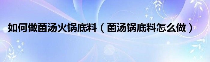 如何做菌汤火锅底料（菌汤锅底料怎么做）