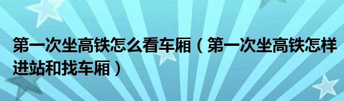 第一次坐高铁怎么看车厢（第一次坐高铁怎样进站和找车厢）