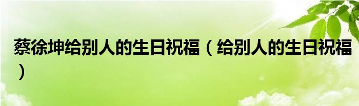 蔡徐坤给别人的生日祝福（给别人的生日祝福）