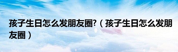 孩子生日怎么发朋友圈?（孩子生日怎么发朋友圈）